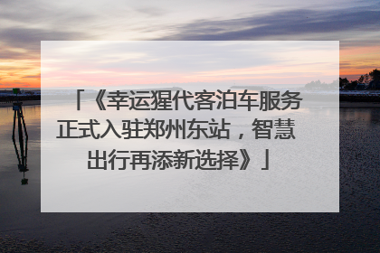 《幸运猩代客泊车服务正式入驻郑州东站，智慧出行再添新选择》