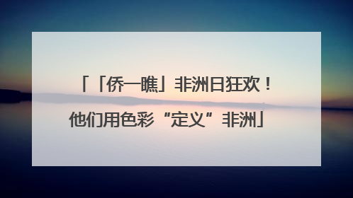 「侨一瞧」非洲日狂欢！他们用色彩“定义”非洲