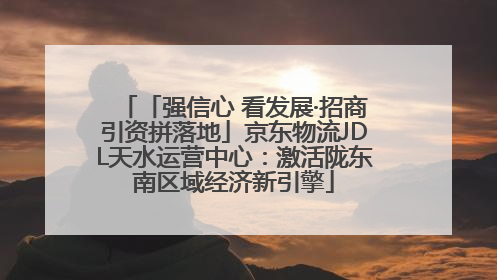 「强信心 看发展·招商引资拼落地」京东物流JDL天水运营中心：激活陇东南区域经济新引擎