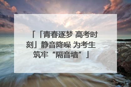 「青春逐梦 高考时刻」静音降噪 为考生筑牢“隔音墙”