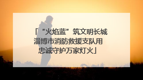 “火焰蓝”筑文明长城 淄博市消防救援支队用忠诚守护万家灯火
