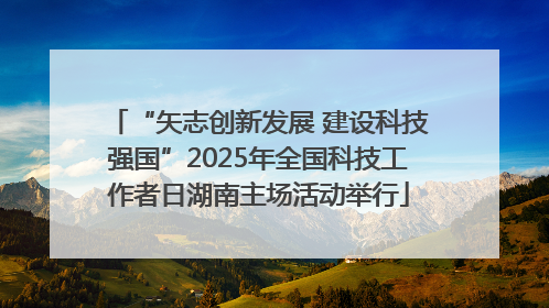 “矢志创新发展 建设科技强国”2025年全国科技工作者日湖南主场活动举行