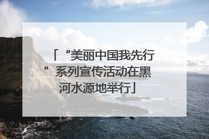 “美丽中国我先行”系列宣传活动在黑河水源地举行
