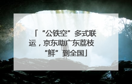 “公铁空”多式联运，京东助广东荔枝“鲜”到全国
