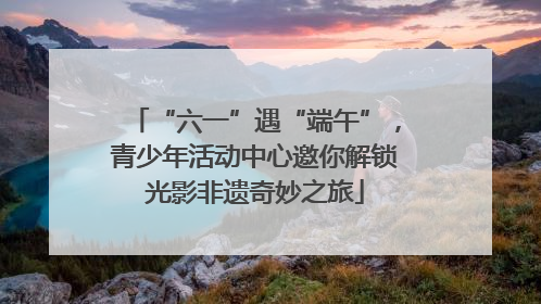 “六一”遇“端午”，青少年活动中心邀你解锁光影非遗奇妙之旅