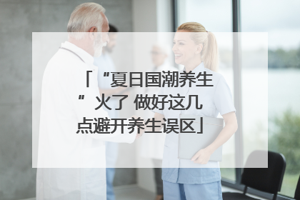 “夏日国潮养生”火了 做好这几点避开养生误区