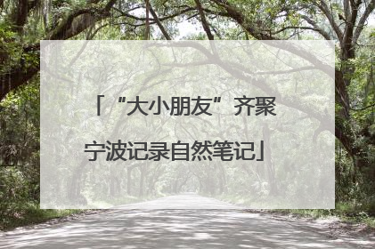 “大小朋友”齐聚宁波记录自然笔记
