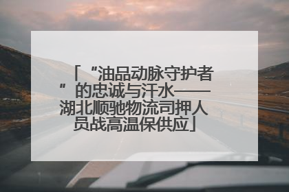 “油品动脉守护者”的忠诚与汗水——湖北顺驰物流司押人员战高温保供应