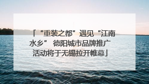 “重装之都”遇见“江南水乡” 德阳城市品牌推广活动将于无锡拉开帷幕