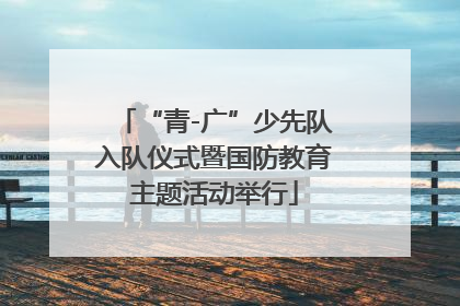 “青-广”少先队入队仪式暨国防教育主题活动举行
