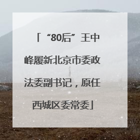 “80后”王中峰履新北京市委政法委副书记，原任西城区委常委