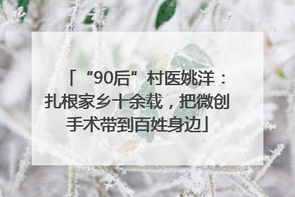 “90后”村医姚洋：扎根家乡十余载，把微创手术带到百姓身边