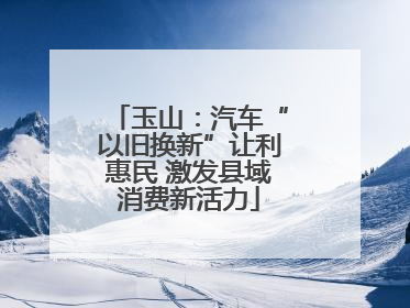 玉山：汽车“以旧换新”让利惠民 激发县域消费新活力