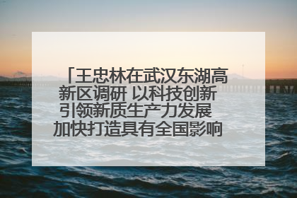 王忠林在武汉东湖高新区调研 以科技创新引领新质生产力发展 加快打造具有全国影响力的科技创新高地
