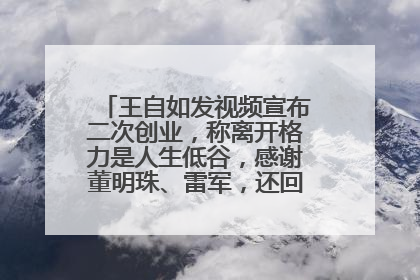 王自如发视频宣布二次创业，称离开格力是人生低谷，感谢董明珠、雷军，还回应了“工资条”：清楚自己要什么……