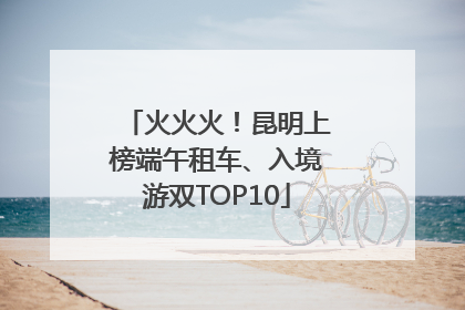 火火火！昆明上榜端午租车、入境游双TOP10