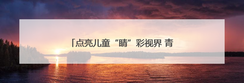 点亮儿童“睛”彩视界 青岛市中医医院专家进校园