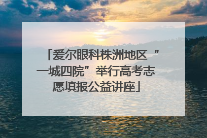 爱尔眼科株洲地区“一城四院”举行高考志愿填报公益讲座