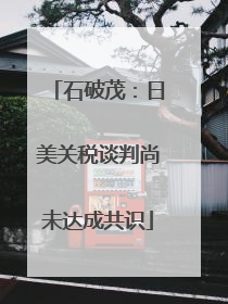 石破茂：日美关税谈判尚未达成共识