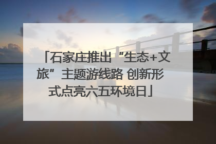 石家庄推出“生态+文旅”主题游线路 创新形式点亮六五环境日
