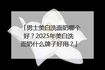 男士美白洗面奶哪个好？2025年美白洗面奶什么牌子好用？