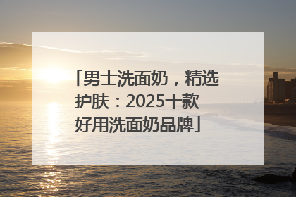 男士洗面奶，精选护肤：2025十款好用洗面奶品牌