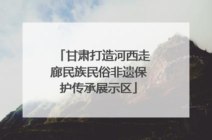 甘肃打造河西走廊民族民俗非遗保护传承展示区