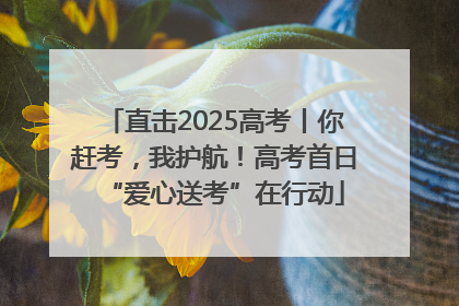 直击2025高考丨你赶考，我护航！高考首日“爱心送考”在行动