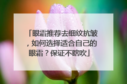 眼霜推荐去细纹抗皱，如何选择适合自己的眼霜？保证不瞎吹
