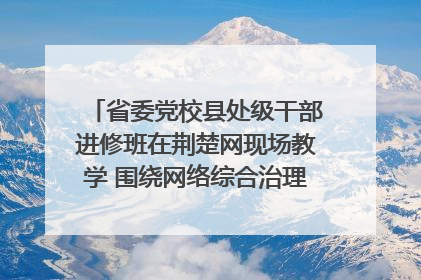 省委党校县处级干部进修班在荆楚网现场教学 围绕网络综合治理工作展开交流