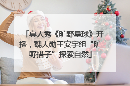 真人秀《旷野星球》开播，魏大勋王安宇组“旷野搭子”探索自然
