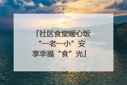 社区食堂暖心饭 “一老一小”安享幸福“食”光