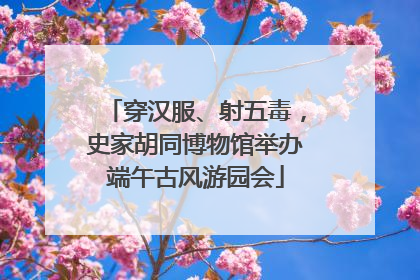 穿汉服、射五毒，史家胡同博物馆举办端午古风游园会