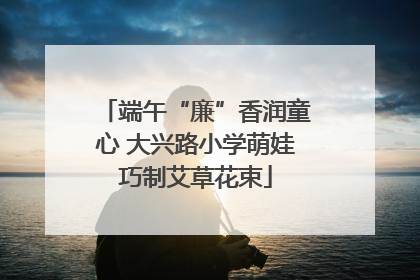端午“廉”香润童心 大兴路小学萌娃巧制艾草花束
