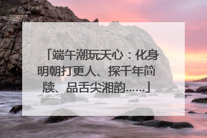 端午潮玩天心：化身明朝打更人、探千年简牍、品舌尖湘韵……