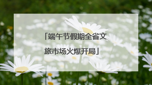 端午节假期全省文旅市场火爆开局