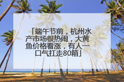端午节前，杭州水产市场很热闹，大黄鱼价格看涨，有人一口气扛走80箱