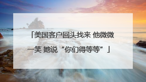 美国客户回头找来 他微微一笑 她说“你们得等等”