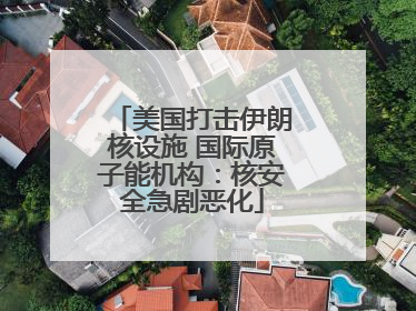 美国打击伊朗核设施 国际原子能机构：核安全急剧恶化