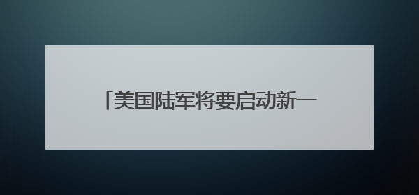 美国陆军将要启动新一轮转型 王明志：转型之路可能会“翻车”