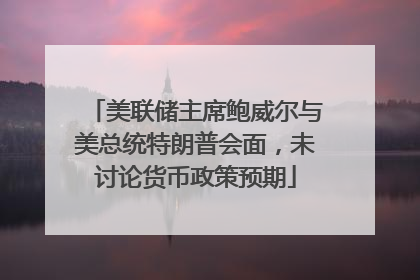 美联储主席鲍威尔与美总统特朗普会面，未讨论货币政策预期