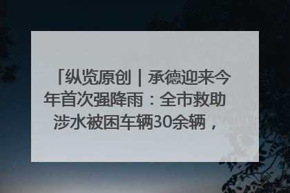 纵览原创｜承德迎来今年首次强降雨：全市救助涉水被困车辆30余辆，8日晚市区已无积水路段，交通恢复畅通