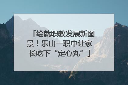 绘就职教发展新图景！乐山一职中让家长吃下“定心丸”