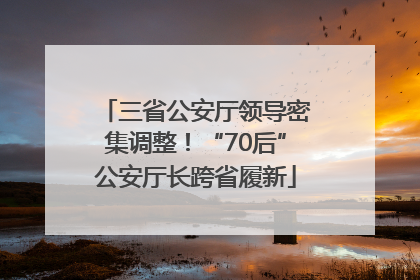 三省公安厅领导密集调整！“70后”公安厅长跨省履新