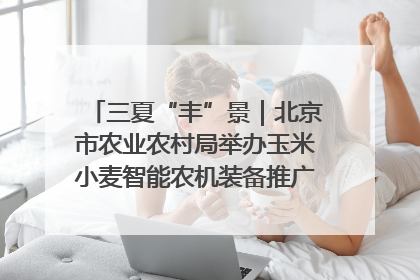 三夏“丰”景｜北京市农业农村局举办玉米小麦智能农机装备推广“田间日”活动