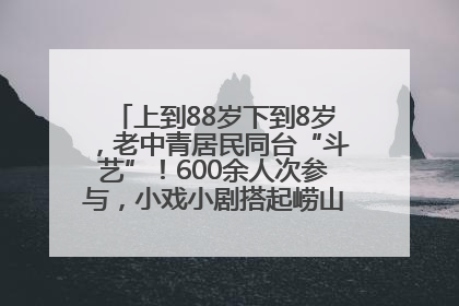 上到88岁下到8岁，老中青居民同台“斗艺”！600余人次参与，小戏小剧搭起崂山群众大舞台