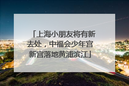 上海小朋友将有新去处，中福会少年宫新宫落地黄浦滨江