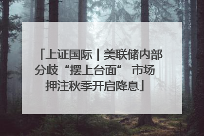 上证国际｜美联储内部分歧“摆上台面” 市场押注秋季开启降息