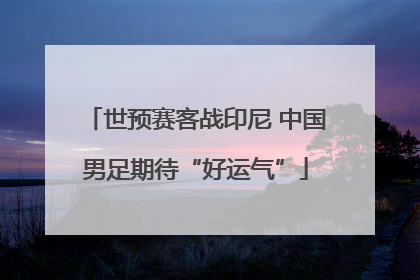 世预赛客战印尼 中国男足期待“好运气”