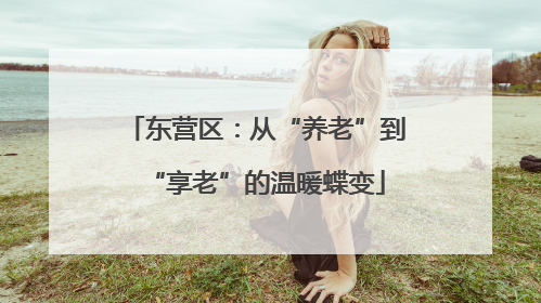 东营区：从“养老”到“享老”的温暖蝶变
